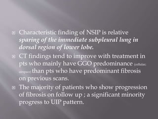  Characteristic finding of NSIP is relative
sparing of the immediate subpleural lung in
dorsal region of lower lobe.
 CT findings tend to improve with treatment in
pts who mainly have GGO predominance (cellular;
airspace) than pts who have predominant fibrosis
on previous scans.
 The majority of patients who show progression
of fibrosis on follow up ; a significant minority
progress to UIP pattern.
 