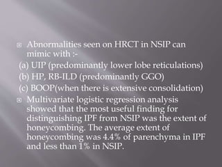  Abnormalities seen on HRCT in NSIP can
mimic with :-
(a) UIP (predominantly lower lobe reticulations)
(b) HP, RB-ILD (predominantly GGO)
(c) BOOP(when there is extensive consolidation)
 Multivariate logistic regression analysis
showed that the most useful finding for
distinguishing IPF from NSIP was the extent of
honeycombing. The average extent of
honeycombing was 4.4% of parenchyma in IPF
and less than 1% in NSIP.
 