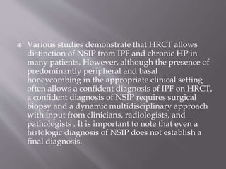  Various studies demonstrate that HRCT allows
distinction of NSIP from IPF and chronic HP in
many patients. However, although the presence of
predominantly peripheral and basal
honeycombing in the appropriate clinical setting
often allows a confident diagnosis of IPF on HRCT,
a confident diagnosis of NSIP requires surgical
biopsy and a dynamic multidisciplinary approach
with input from clinicians, radiologists, and
pathologists . It is important to note that even a
histologic diagnosis of NSIP does not establish a
final diagnosis.
 