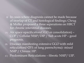  In cases where diagnosis cannot be made because
of overlap of CT and histological findings; Chrug
& Muller proposed a three seperations on HRCT
for chronic interstitial diseases.
(A) Air space opacification(GGO or consolidation) –
COP / Cellular NSIP/DIP / Sub acute HP – good
prognosis.
(B) Diseases manifesting extensive GGO with mild
reticulation(>25% of lung parenchyma)- mixed
NSIP / Chronic HP.
(C) Predominant Reticulations – fibrotic NSIP/ UIP.
 