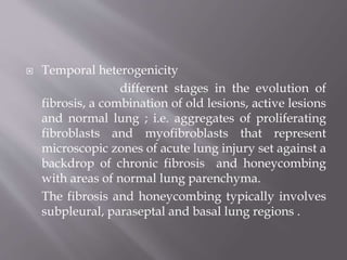  Temporal heterogenicity
different stages in the evolution of
fibrosis, a combination of old lesions, active lesions
and normal lung ; i.e. aggregates of proliferating
fibroblasts and myofibroblasts that represent
microscopic zones of acute lung injury set against a
backdrop of chronic fibrosis and honeycombing
with areas of normal lung parenchyma.
The fibrosis and honeycombing typically involves
subpleural, paraseptal and basal lung regions .
 