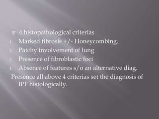  4 histopathological criterias
1. Marked fibrosis +/- Honeycombing.
2. Patchy involvement of lung
3. Presence of fibroblastic foci
4. Absence of features s/o an alternative diag.
Presence all above 4 criterias set the diagnosis of
IPF histologically.
 
