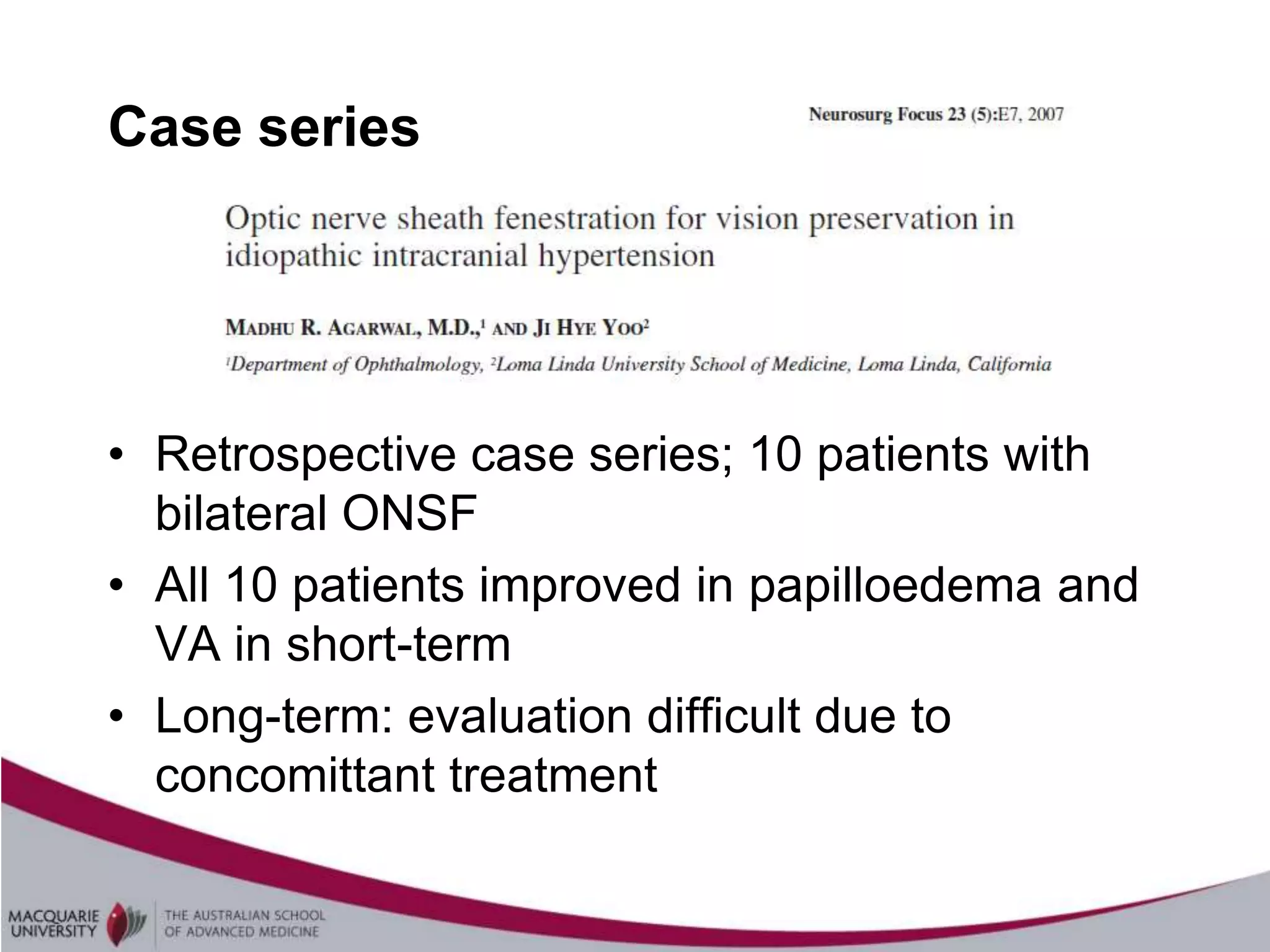 Case series




• Retrospective case series; 10 patients with
  bilateral ONSF
• All 10 patients improved in papilloedema and
  VA in short-term
• Long-term: evaluation difficult due to
  concomittant treatment
 