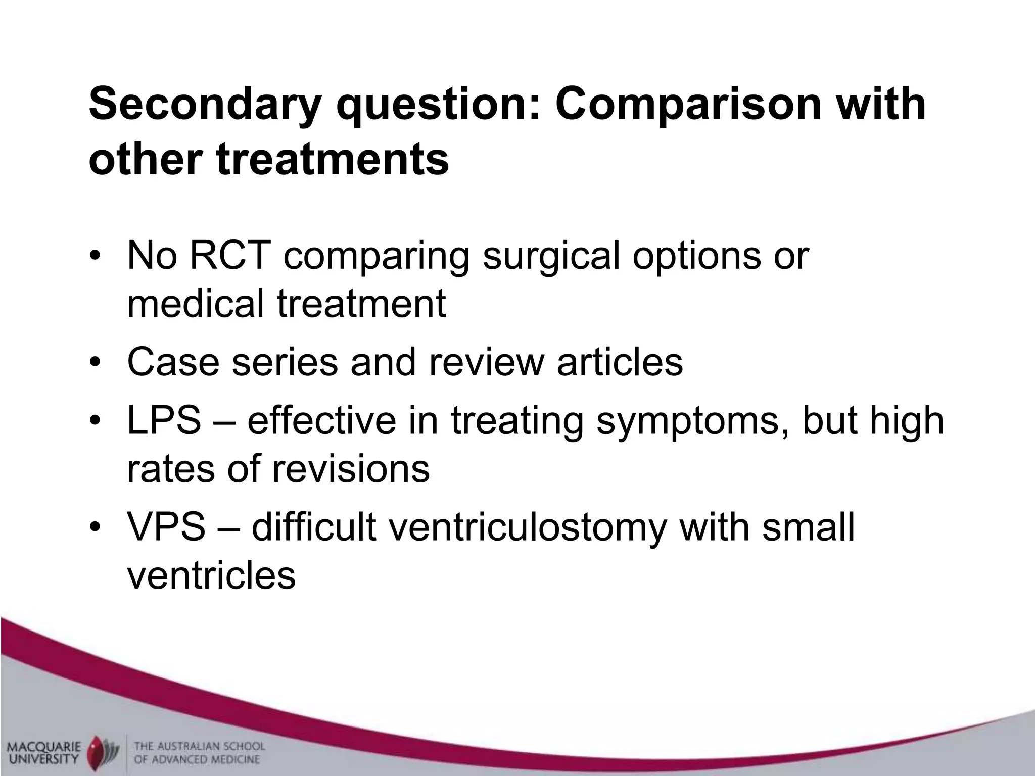 Secondary question: Comparison with
other treatments

• No RCT comparing surgical options or
  medical treatment
• Case series and review articles
• LPS – effective in treating symptoms, but high
  rates of revisions
• VPS – difficult ventriculostomy with small
  ventricles
 