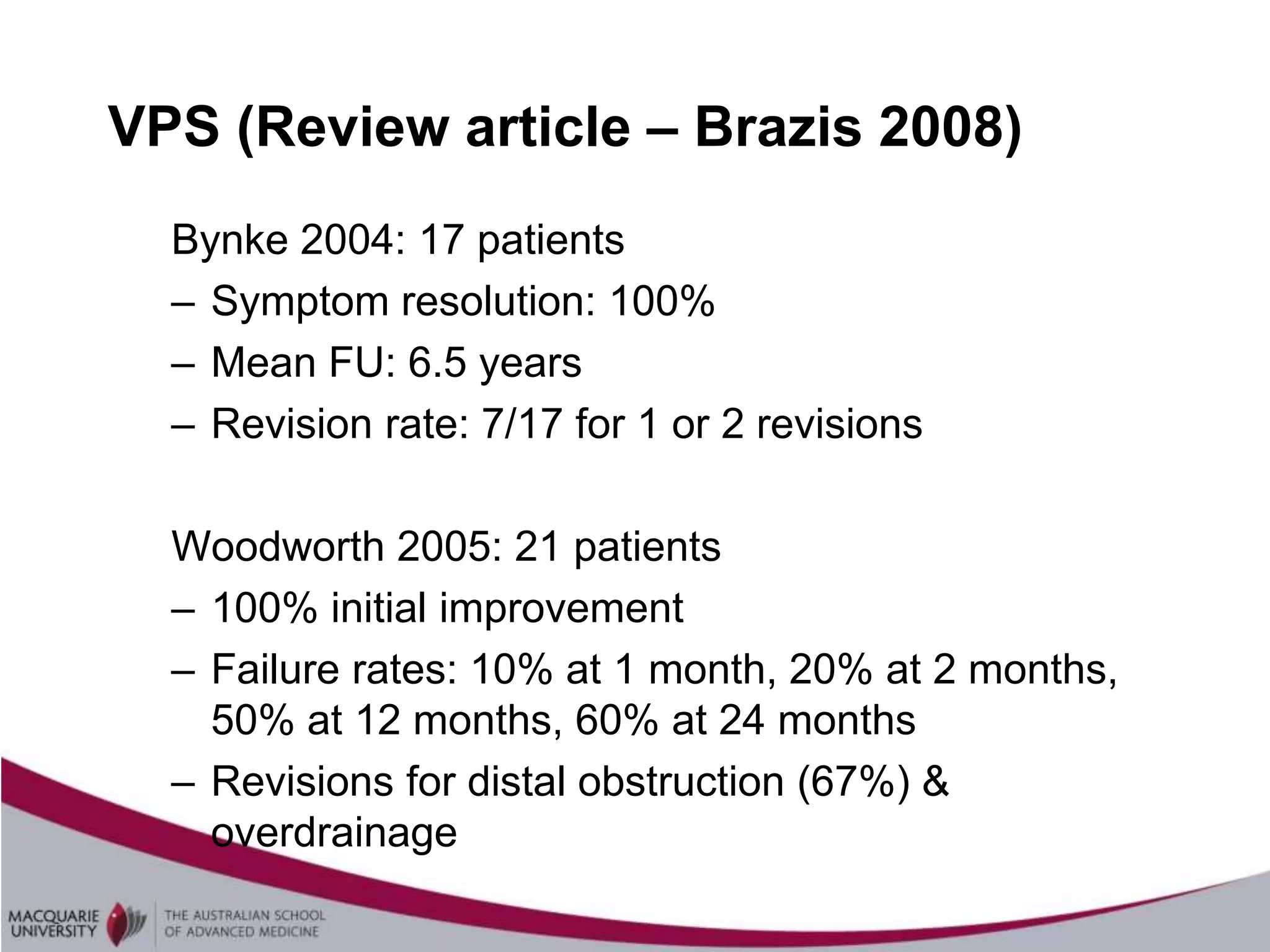 VPS (Review article – Brazis 2008)
  Bynke 2004: 17 patients
  – Symptom resolution: 100%
  – Mean FU: 6.5 years
  – Revision rate: 7/17 for 1 or 2 revisions

  Woodworth 2005: 21 patients
  – 100% initial improvement
  – Failure rates: 10% at 1 month, 20% at 2 months,
    50% at 12 months, 60% at 24 months
  – Revisions for distal obstruction (67%) &
    overdrainage
 