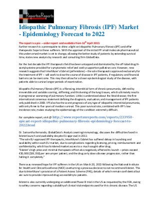 Idiopathic Pulmonary Fibrosis (IPF) Market
- Epidemiology Forecast to 2022
The report is a pre – order report and available from 16th April 2013.
Further research is a prerequisite to shine a light on Idiopathic Pulmonary Fibrosis (IPF) and offer
therapeutic hope to these sufferers. With the approval of the initial IPF small molecule pharmaceutical
this underserved market is set to change, allowing the better study of patients by extending survival
time, states new analysis by research and consulting firm GlobalData.

For the last decade the IPF therapeutic field has been untapped and dominated by the off-label drug N-
acetylcysteine provided for symptomatic relief and costly supportive palliative care. However, new
research suggests that InterMune’s Esbriet (pirfenidone) – the sole therapeutic approved exclusively for
the treatment of IPF – will work to slow the course of disease in IPF patients, if regulatory and financial
barriers can be overcome. This may then allow for a closer epidemiological study of the disease, with
patients able to survive longer periods of examination.

Idiopathic Pulmonary Fibrosis (IPF) is a fibrosing, interstitial form of chronic pneumonia, defined by
irreversible and variable scarring, stiffening, and thickening of the lung tissues, which ultimately results
in progressive worsening of pulmonary function. Little is understood about the fatal disease; the first
international consensus statement defining the diagnosis, evaluation, and management of IPF patients
only published in 2000. IPF also has the worst prognosis of any type of idiopathic interstitial pneumonia,
with only three to five years of median survival. This poor survival rate, combined with IPF’s low
incidence rate, makes studying the epidemiology of the condition extremely difficult.

For complete report, visit @ http://www.reportsnreports.com/reports/233950-
epicast-report-idiopathic-pulmonary-fibrosis-epidemiology-forecast-to-
2022.html

Dr. Samantha Fernando, GlobalData’s Analyst covering Immunology, discusses the difficulties faced in
Esbriet launch and availability despite EU approval in 2011:
“The sole EU-approved IPF therapeutic, InterMune’s Esbriet has suffered delays in launching and
availability within each EU market, due to complications regarding licensing, pricing, reimbursement and
confidentiality, which has hindered market access to a much sought-after drug.
“Esbriet’s high price and minimal therapeutic effect also negatively affected its launch – prices exceed
€30,000 [$39,350] per annum per patient, and the drug only slows disease progression, rather than
halting it completely.”

There was renewed hope for IPF sufferers in the UK on March 20, 2013 following the National Institute
for Health and Clinical Excellence (NICE) overturning a previous decision to not recommend Esbriet. This
due to InterMune’s provision of a Patient Access Scheme (PAS), details of which remain confidential but
are sure to provide improved drug accessibility to patients.

Esbriet is also currently undergoing an additional Phase III trial in the US as requested by the FDA, owing
to safety concerns regarding suitability of clinical trial endpoints used for this chronic disease. The US
 