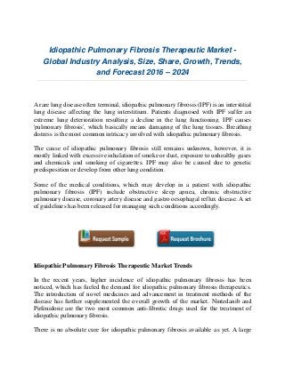 Idiopathic Pulmonary Fibrosis Therapeutic Market -
Global Industry Analysis, Size, Share, Growth, Trends,
and Forecast 2016 – 2024
A rare lung disease often terminal, idiopathic pulmonary fibrosis (IPF) is an interstitial
lung disease affecting the lung interstitium. Patients diagnosed with IPF suffer an
extreme lung deterioration resulting a decline in the lung functioning. IPF causes
'pulmonary fibrosis', which basically means damaging of the lung tissues. Breathing
distress is the most common intricacy involved with idiopathic pulmonary fibrosis.
The cause of idiopathic pulmonary fibrosis still remains unknown, however, it is
mostly linked with excessive inhalation of smoke or dust, exposure to unhealthy gases
and chemicals and smoking of cigarettes. IPF may also be caused due to genetic
predisposition or develop from other lung condition.
Some of the medical conditions, which may develop in a patient with idiopathic
pulmonary fibrosis (IPF) include obstructive sleep apnea, chronic obstructive
pulmonary disease, coronary artery disease and gastro oesophagal reflux disease. A set
of guidelines has been released for managing such conditions accordingly.
Idiopathic Pulmonary Fibrosis Therapeutic Market Trends
In the recent years, higher incidence of idiopathic pulmonary fibrosis has been
noticed, which has fueled the demand for idiopathic pulmonary fibrosis therapeutics.
The introduction of novel medicines and advancement in treatment methods of the
disease has further supplemented the overall growth of the market. Nintedanib and
Pirfenidone are the two most common anti-fibrotic drugs used for the treatment of
idiopathic pulmonary fibrosis.
There is no absolute cure for idiopathic pulmonary fibrosis available as yet. A large
 
