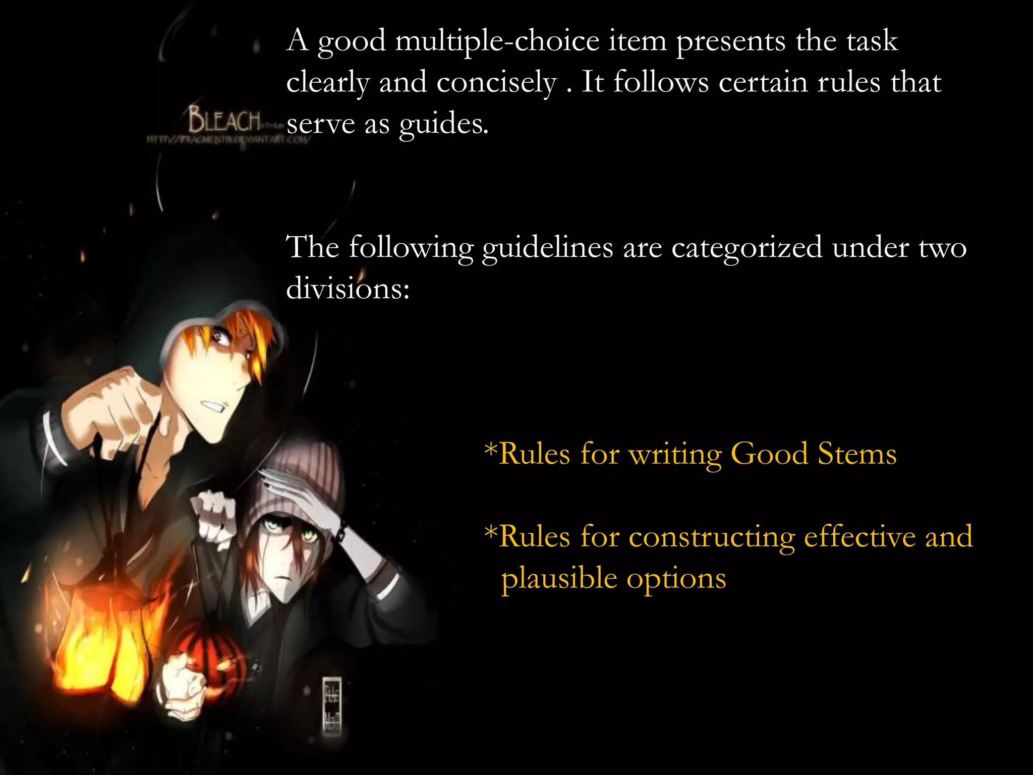 A good multiple-choice item presents the task
clearly and concisely . It follows certain rules that
serve as guides.
The following guidelines are categorized under two
divisions:
*Rules for writing Good Stems
*Rules for constructing effective and
plausible options
 