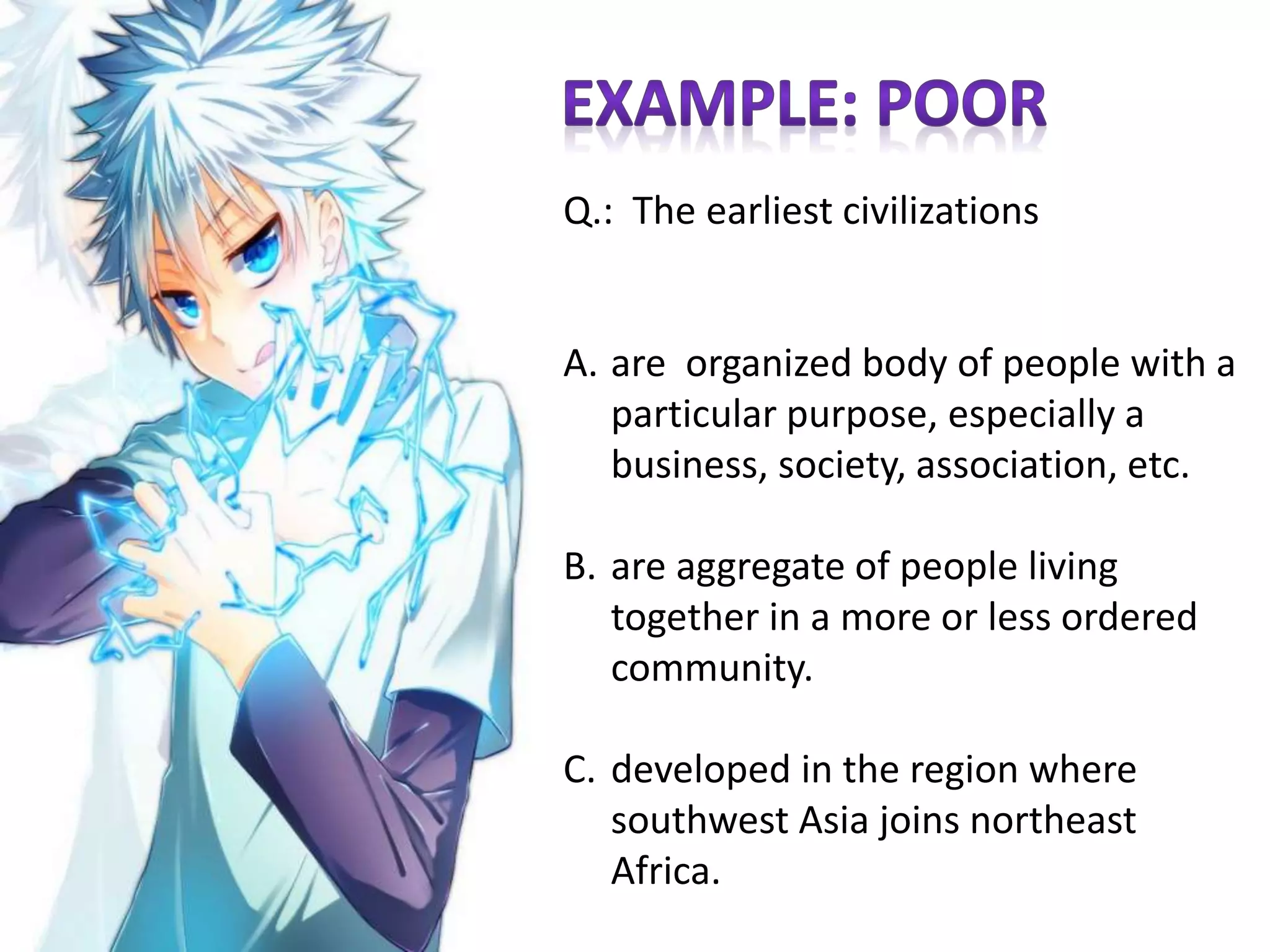 Q.: The earliest civilizations
A. are organized body of people with a
particular purpose, especially a
business, society, association, etc.
B. are aggregate of people living
together in a more or less ordered
community.
C. developed in the region where
southwest Asia joins northeast
Africa.
 