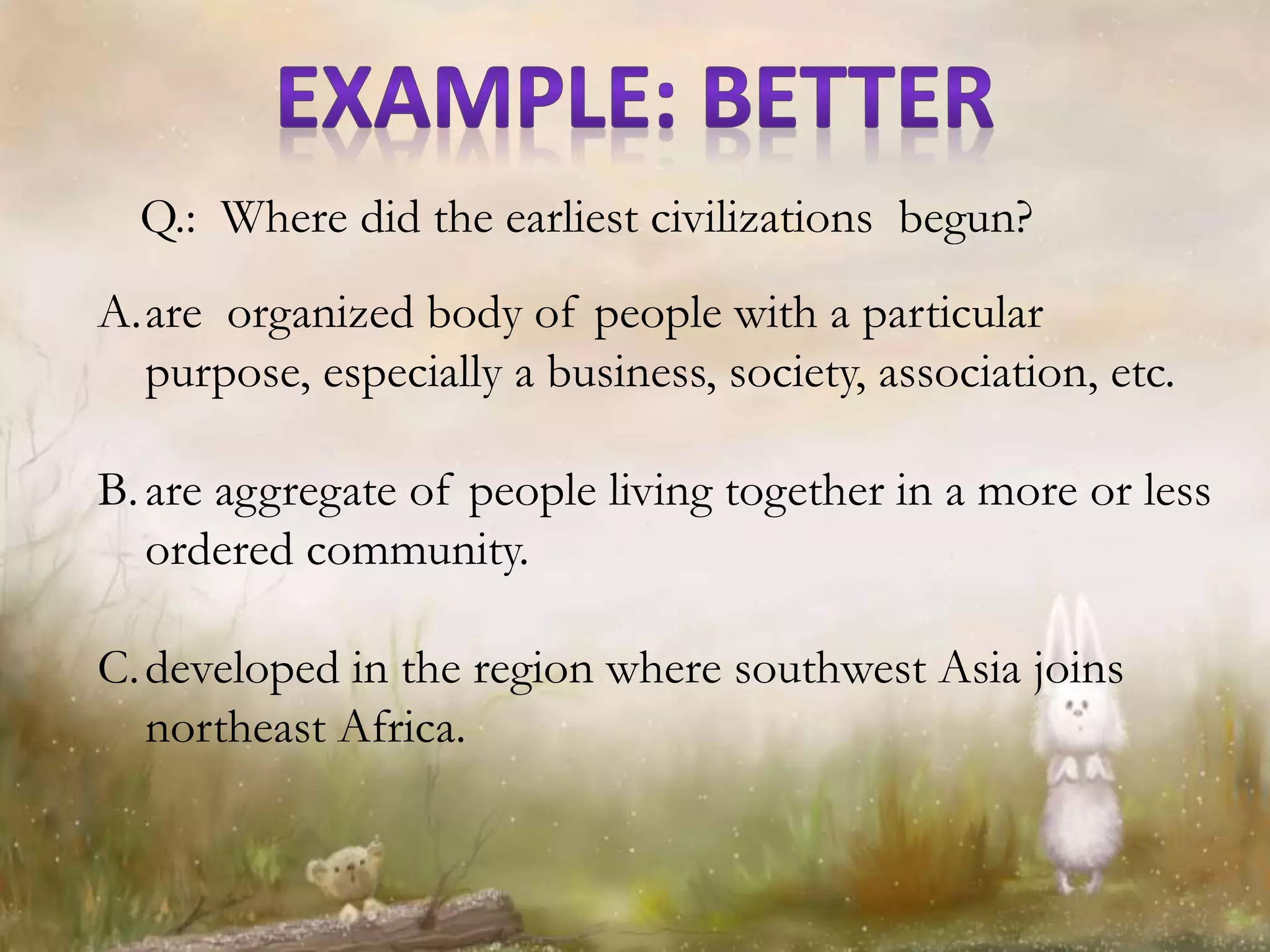 A.are organized body of people with a particular
purpose, especially a business, society, association, etc.
B.are aggregate of people living together in a more or less
ordered community.
C.developed in the region where southwest Asia joins
northeast Africa.
Q.: Where did the earliest civilizations begun?
 