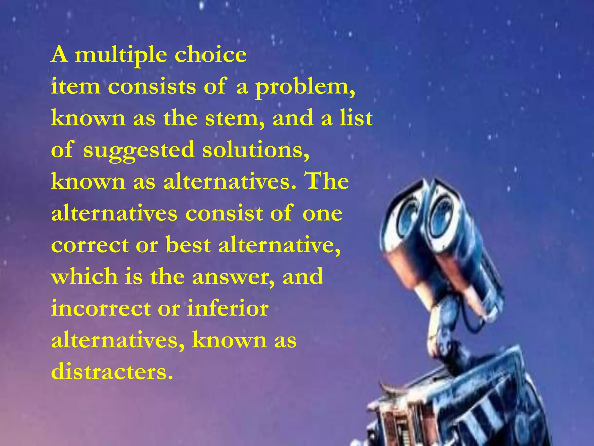 A multiple choice
item consists of a problem,
known as the stem, and a list
of suggested solutions,
known as alternatives. The
alternatives consist of one
correct or best alternative,
which is the answer, and
incorrect or inferior
alternatives, known as
distracters.
 