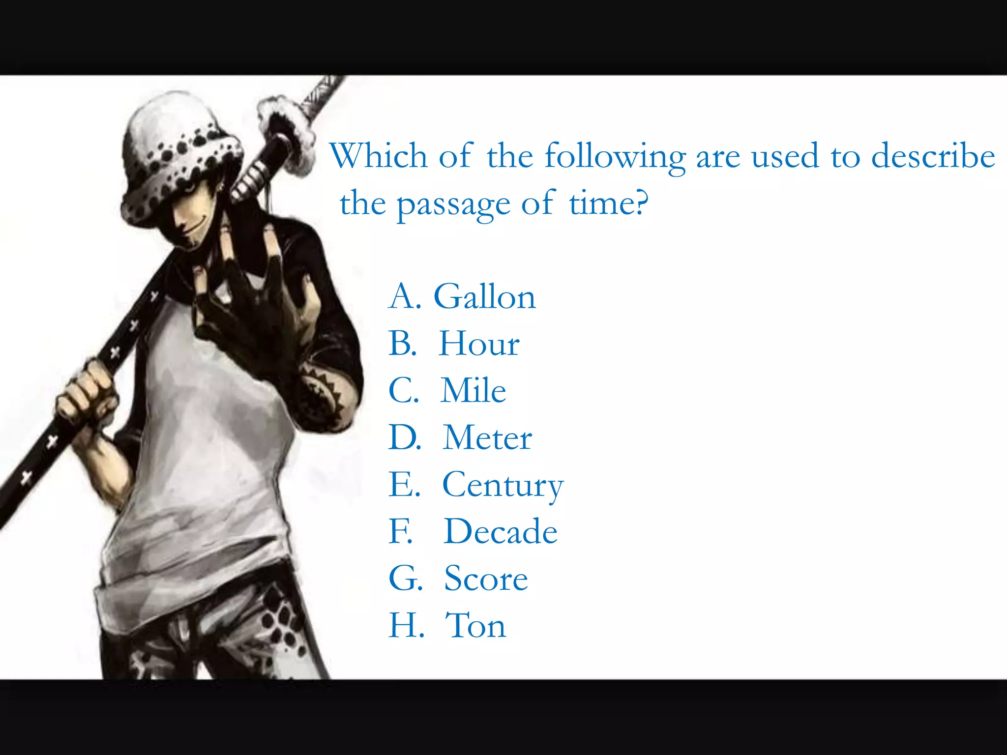 Which of the following are used to describe
the passage of time?
A. Gallon
B. Hour
C. Mile
D. Meter
E. Century
F. Decade
G. Score
H. Ton
 