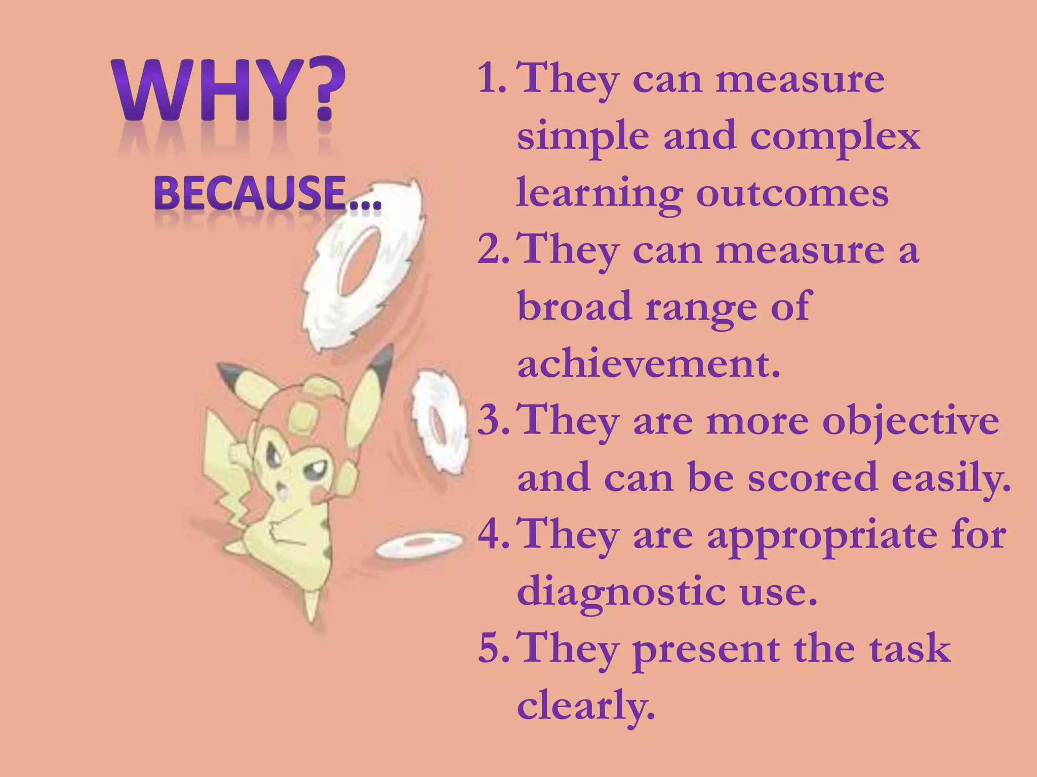 1. They can measure
simple and complex
learning outcomes
2.They can measure a
broad range of
achievement.
3.They are more objective
and can be scored easily.
4.They are appropriate for
diagnostic use.
5.They present the task
clearly.
 