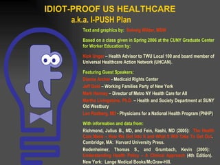 IDIOT-PROOF US HEALTHCARE a.k.a. I-PUSH Plan Text and graphics by:  Solveig Wilder, MSW Based on a class given in Spring 2006 at the CUNY Graduate Center for Worker Education by: Nick Unger  –   Health Advisor to TWU Local 100 and board member of Universal Healthcare Action Network (UHCAN) . Featuring Guest Speakers: Dianne Archer   - Medicaid Rights Center Jeff Gold  – Working Families Party of New York Mark Hannay  – Director of Metro NY Health Care for All Martha Livingstone, Ph.D.   – Health and Society Department at SUNY Old Westbury Len Rodberg, MD  -  Physicians for a National Health Program (PNHP) With information and data from: Richmond, Julius B., MD, and Fein, Rashi, MD (2005):  The Health Care Mess – How We Got Into It and What It Will Take To Get Out .  Cambridge, MA:  Harvard University Press. Bodenheimer, Thomas S., and Grumbach, Kevin (2005):  Understanding Health Policy – A Clinical Approach  (4th Edition).  New York:  Lange Medical Books/McGraw-Hill.   