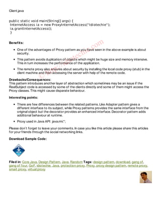 Client.java


public static void main(String[] args) {
 InternetAccess ia = new ProxyInternetAccess(" Idiotechie" );
 ia.grantInternetAccess();
 }


Benef it s:
                                                            om
                                                          cseen in the above example is about
    security.
                                               ch   ie.
    One of the advantages of Proxy pattern as you have

                                            t ewhich might be huge size and memory intensive.
                                     id ioof the application.
    This pattern avoids duplication of objects
    This in turn increases the performance
                                   //about security by installing the local code proxy (stub) in the
                          ht  tp: the server with help of the remote code.
    The remote proxy also ensures
    client machine and then accessing
                      ©
Drawbacks/Consequences:
This pattern introduces another layer of abstraction which sometimes may be an issue if the
RealSubject code is accessed by some of the clients directly and some of them might access the
Proxy classes. This might cause disparate behaviour.

Int erest ing point s:

      There are few differences between the related patterns. Like Adapter pattern gives a
      different interface to its subject, while Proxy patterns provides the same interface from the
      original object but the decorator provides an enhanced interface. Decorator pattern adds
      additional behaviour at runtime.
      Proxy used in Java API: java.rmi.*;

Please don’t forget to leave your comments. In case you like this article please share this articles
for your friends through the social networking links.

Download Sample Code:




Filed in: Core Java, Design Pattern, Java, Random Tags: design pattern, download, gang of,
gang of four, GoF, idiotechie, Java, protection proxy, Proxy, proxy design pattern, remote proxy,
smart proxy, virtual proxy
 