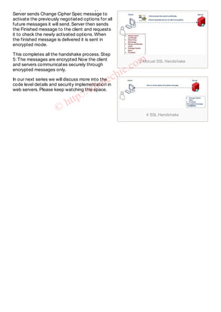 3 Mutual SSL Handshake
4 SSL Handshake
Step 4: Server confirms to start the encryption
Server sends Change Cipher Spec message to
activate the previously negotiated options for all
future messages it will send. Server then sends
the Finished message to the client and requests
it to check the newly activated options. When
the finished message is delivered it is sent in
encrypted mode.
This completes all the handshake process. Step
5: The messages are encrypted Now the client
and servers communicates securely through
encrypted messages only.
In our next series we will discuss more into the
code level details and security implementation in
web servers. Please keep watching this space.
©
http://idiotechie.com
 