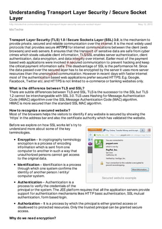Secured website example
http://idiotechie.com/understanding-transport-layer-security-secure-socket-layer/ May 12, 2013
Understanding Transport Layer Security / Secure Socket
Layer
IdioTechie
Transport Layer Security (TLS) 1.0 / Secure Sockets Layer (SSL) 3.0, is the mechanism to
provide private, secured and reliable communication over the internet. It is the most widely used
protocols that provides secure HTTPS for internet communications between the client (web
browsers) and web servers. It ensures that the transport of sensitive data are safe from cyber
crimes which steals valuable client information. TLS/SSL enables server authentication, client
authentication, data encryption, and data integrity over internet. Earlier most of the payment
based web applications were involved in secured communication to prevent hacking and keep
the critical payment information safe. The disadvantage of SSL is the performance hit. Since
the data passed over the secured layer has to be encrypted by the server it uses more server
resources than the unencrypted communication. However in recent days with faster internet
most of the authentication based web applications prefer secured HTTPS. E.g. Google,
Facebook, Twitter etc. and HTTPS is not limited to e-commerce or banking websites only.
What is the difference between TLS and SSL?
There are subtle differences between TLS and SSL. TLS is the successor to the SSL but TLS
1.2 cannot be interchangeable with SSL 3.0. TLS uses Hashing for Message Authentication
Code (HMAC) algorithm over the SSL Message Authentication Code (MAC) algorithm.
HMAC is more secured than the standard SSL MAC algorithm.
How to recognize a secured website?
Most of the browsers helps the visitors to identify if any website is secured by showing the
‘https’ in the address bar and also the certificate authority which has validated the website.
Before we explore on how SSL works let’s try to
understand more about some of the key
terminologies.
Encryption – In cryptography terminology
encryption is a process of encoding
information which is sent from one
computer to another in such a way that
unauthorized persons cannot get access
to the original data.
Identification – Identification is a process
through which one system confirms the
identity of another person / entity/
computer system.
Authentication – Authentication is a
process to verify the credentials of the
principal or the system. The JEE platform requires that all the application servers provide
support for authentication mechanisms likes HTTP basic authentication, SSL mutual
authentication, form based login.
Authorization – It is a process by which the principal is either granted access or
disallowed to protected resources. Only the trusted principal can be granted secure
access.
Why do we need encryption?
©
http://idiotechie.com
 