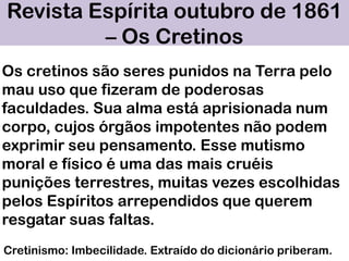 Revista Espírita outubro de 1861
– Os Cretinos
Cretinismo: Imbecilidade. Extraído do dicionário priberam.
Os cretinos são seres punidos na Terra pelo
mau uso que fizeram de poderosas
faculdades. Sua alma está aprisionada num
corpo, cujos órgãos impotentes não podem
exprimir seu pensamento. Esse mutismo
moral e físico é uma das mais cruéis
punições terrestres, muitas vezes escolhidas
pelos Espíritos arrependidos que querem
resgatar suas faltas.
 