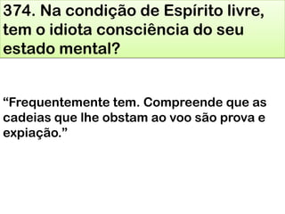 374. Na condição de Espírito livre,
tem o idiota consciência do seu
estado mental?
―Frequentemente tem. Compreende que as
cadeias que lhe obstam ao voo são prova e
expiação.‖
 