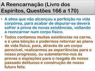 A Reencarnação (Livro dos
Espíritos, Questões 166 a 170)
• A alma que não alcançou a perfeição na vida
corpórea, para acabar de depurar-se deverá
sofrer a prova de novas existências, voltando
a reencarnar num corpo físico.
• Todos contamos muitas existências na carne,
e é uma bênção o podermos retornar ao plano
de vida física, para, através de um corpo
perecível, realizarmos as experiências para o
nosso progresso, ou submetermo-nos às
provas e expiações para o resgate de nosso
passado delituoso e construção de nosso
futuro feliz.
 