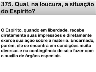 375. Qual, na loucura, a situação
do Espírito?
O Espírito, quando em liberdade, recebe
diretamente suas impressões e diretamente
exerce sua ação sobre a matéria. Encarnado,
porém, ele se encontra em condições muito
diversas e na contingência de só o fazer com
o auxílio de órgãos especiais.
 