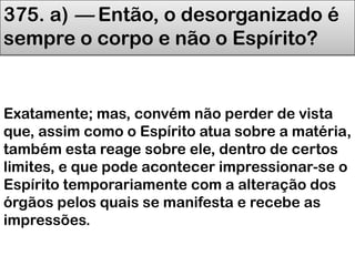 375. a) — Então, o desorganizado é
sempre o corpo e não o Espírito?
Exatamente; mas, convém não perder de vista
que, assim como o Espírito atua sobre a matéria,
também esta reage sobre ele, dentro de certos
limites, e que pode acontecer impressionar-se o
Espírito temporariamente com a alteração dos
órgãos pelos quais se manifesta e recebe as
impressões.
 