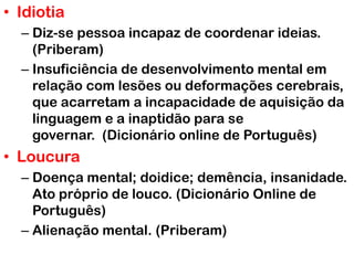 • Idiotia
– Diz-se pessoa incapaz de coordenar ideias.
(Priberam)
– Insuficiência de desenvolvimento mental em
relação com lesões ou deformações cerebrais,
que acarretam a incapacidade de aquisição da
linguagem e a inaptidão para se
governar. (Dicionário online de Português)
• Loucura
– Doença mental; doidice; demência, insanidade.
Ato próprio de louco. (Dicionário Online de
Português)
– Alienação mental. (Priberam)
 