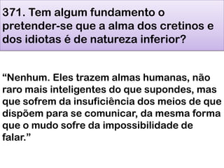 371. Tem algum fundamento o
pretender-se que a alma dos cretinos e
dos idiotas é de natureza inferior?
―Nenhum. Eles trazem almas humanas, não
raro mais inteligentes do que supondes, mas
que sofrem da insuficiência dos meios de que
dispõem para se comunicar, da mesma forma
que o mudo sofre da impossibilidade de
falar.‖
 