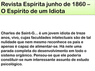 Revista Espírita junho de 1860 –
O Espírito de um Idiota
Charles de Saint-G... é um jovem idiota de treze
anos, vivo, cujas faculdades intelectuais são de tal
nulidade que nem mesmo reconhece os pais e
apenas é capaz de alimentar-se. Há nele uma
parada completa do desenvolvimento em todo o
sistema orgânico. Pensou-se que ele poderia
constituir-se num interessante assunto de estudo
psicológico.
 