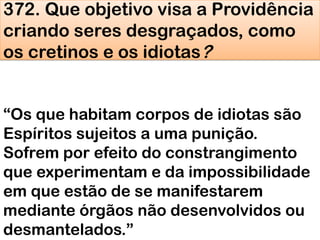 372. Que objetivo visa a Providência
criando seres desgraçados, como
os cretinos e os idiotas?
―Os que habitam corpos de idiotas são
Espíritos sujeitos a uma punição.
Sofrem por efeito do constrangimento
que experimentam e da impossibilidade
em que estão de se manifestarem
mediante órgãos não desenvolvidos ou
desmantelados.‖
 