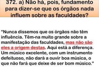 372. a) Não há, pois, fundamento
para dizer-se que os órgãos nada
influem sobre as faculdades?
―Nunca dissemos que os órgãos não têm
influência. Têm-na muito grande sobre a
manifestação das faculdades, mas não são
eles a origem destas. Aqui está a diferença.
Um músico excelente, com um instrumento
defeituoso, não dará a ouvir boa música, o
que não fará que deixe de ser bom músico.‖
 