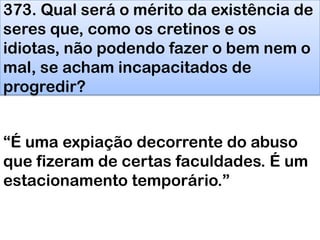 373. Qual será o mérito da existência de
seres que, como os cretinos e os
idiotas, não podendo fazer o bem nem o
mal, se acham incapacitados de
progredir?
―É uma expiação decorrente do abuso
que fizeram de certas faculdades. É um
estacionamento temporário.‖
 