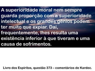 A superioridade moral nem sempre
guarda proporção com a superioridade
intelectual e os grandes gênios podem
ter muito que expiar. Daí,
frequentemente, lhes resulta uma
existência inferior à que tiveram e uma
causa de sofrimentos.
Livro dos Espíritos, questão 373 – comentários de Kardec.
 