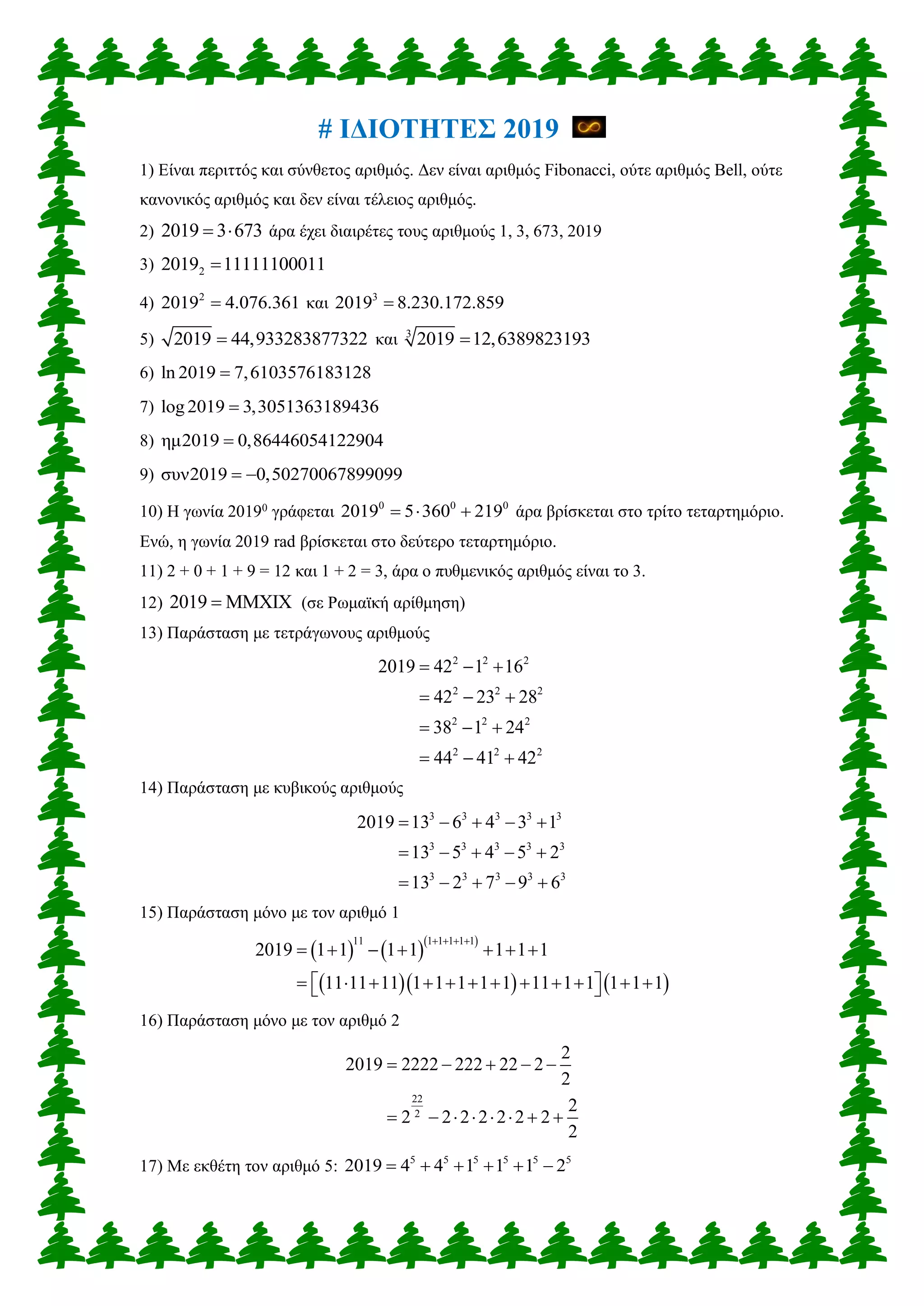 # ΙΔΙΟΤΗΤΕΣ 2019
1) Είναι περιττός και σύνθετος αριθμός. Δεν είναι αριθμός Fibonacci, ούτε αριθμός Bell, ούτε
κανονικός αριθμός και δεν είναι τέλειος αριθμός.
2) 2019 3 673  άρα έχει διαιρέτες τους αριθμούς 1, 3, 673, 2019
3) 2 11111102019 0011
4) 2
4.076 12019 .36 και 3
8.230.1722 9 901 .85
5) 44,933283872 9 201 732 και 3
12,6389822 9 301 319
6) 7,6103576ln 20 18 819 312
7) 3,305136log 2 319 601 8943
8) 0,86446054ημ2 12019 2904
9) 0,502700συν2019 67899099 
10) Η γωνία 20190
γράφεται 0 0 0
2019 5 360 219   άρα βρίσκεται στο τρίτο τεταρτημόριο.
Ενώ, η γωνία 2019 rad βρίσκεται στο δεύτερο τεταρτημόριο.
11) 2 + 0 + 1 + 9 = 12 και 1 + 2 = 3, άρα ο πυθμενικός αριθμός είναι το 3.
12) MM2019 XIX (σε Ρωμαϊκή αρίθμηση)
13) Παράσταση με τετράγωνους αριθμούς
2 2 2
2 2 2
2 2 2
2 2 2
2019 42 1 16
42 23 28
38 1 24
44 41 42
  
  
  
  
14) Παράσταση με κυβικούς αριθμούς
3 3 3 3 3
3 3 3 3 3
3 3 3 3 3
2019 13 6 4 3 1
13 5 4 5 2
13 2 7 9 6
    
    
    
15) Παράσταση μόνο με τον αριθμό 1
    
    
11 1 1 1 1 1
2019 1 1 1 1 1 1 1
11 11 11 1 1 1 1 1 11 1 1 1 1 1
   
      
             
16) Παράσταση μόνο με τον αριθμό 2
22
2
2
2019 2222 222 22 2
2
2
2 2 2 2 2 2 2
2
    
       
17) Με εκθέτη τον αριθμό 5: 5 5 5 5 5 5
2019 4 4 1 1 1 2     
 