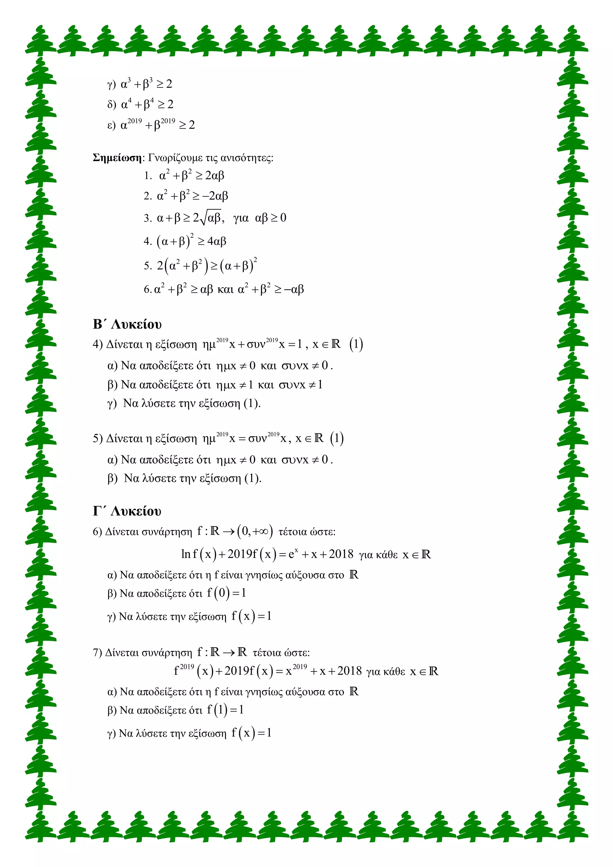 γ) 3 3
α β 2 
δ) 4 4
α β 2 
ε) 2019 2019
α β 2 
Σημείωση: Γνωρίζουμε τις ανισότητες:
1. 2 2
α β 2αβ 
2. 2 2
α β 2αβ  
3. α β 2 αβ, για αβ 0  
4.  
2
α β 4αβ 
5.    
22 2
2 α β α β  
6. 2 2 2 2
α β αβ και α β αβ    
Β΄ Λυκείου
4) Δίνεται η εξίσωση  2019 2019
ημ x συν x 1 , x 1  R
α) Να αποδείξετε ότι x 0  και x 0  .
β) Να αποδείξετε ότι x 1  και x 1 
γ) Να λύσετε την εξίσωση (1).
5) Δίνεται η εξίσωση  2019 2019
ημ x συν x, x 1 R
α) Να αποδείξετε ότι x 0  και x 0  .
β) Να λύσετε την εξίσωση (1).
Γ΄ Λυκείου
6) Δίνεται συνάρτηση  f : 0, R τέτοια ώστε:
    x
lnf x 2019f x e x 2018    για κάθε xR
α) Να αποδείξετε ότι η f είναι γνησίως αύξουσα στο R
β) Να αποδείξετε ότι  f 0 1
γ) Να λύσετε την εξίσωση  f x 1
7) Δίνεται συνάρτηση f : R R τέτοια ώστε:
   2019 2019
f x 2019f x x x 2018    για κάθε xR
α) Να αποδείξετε ότι η f είναι γνησίως αύξουσα στο R
β) Να αποδείξετε ότι  f 1 1
γ) Να λύσετε την εξίσωση  f x 1
 