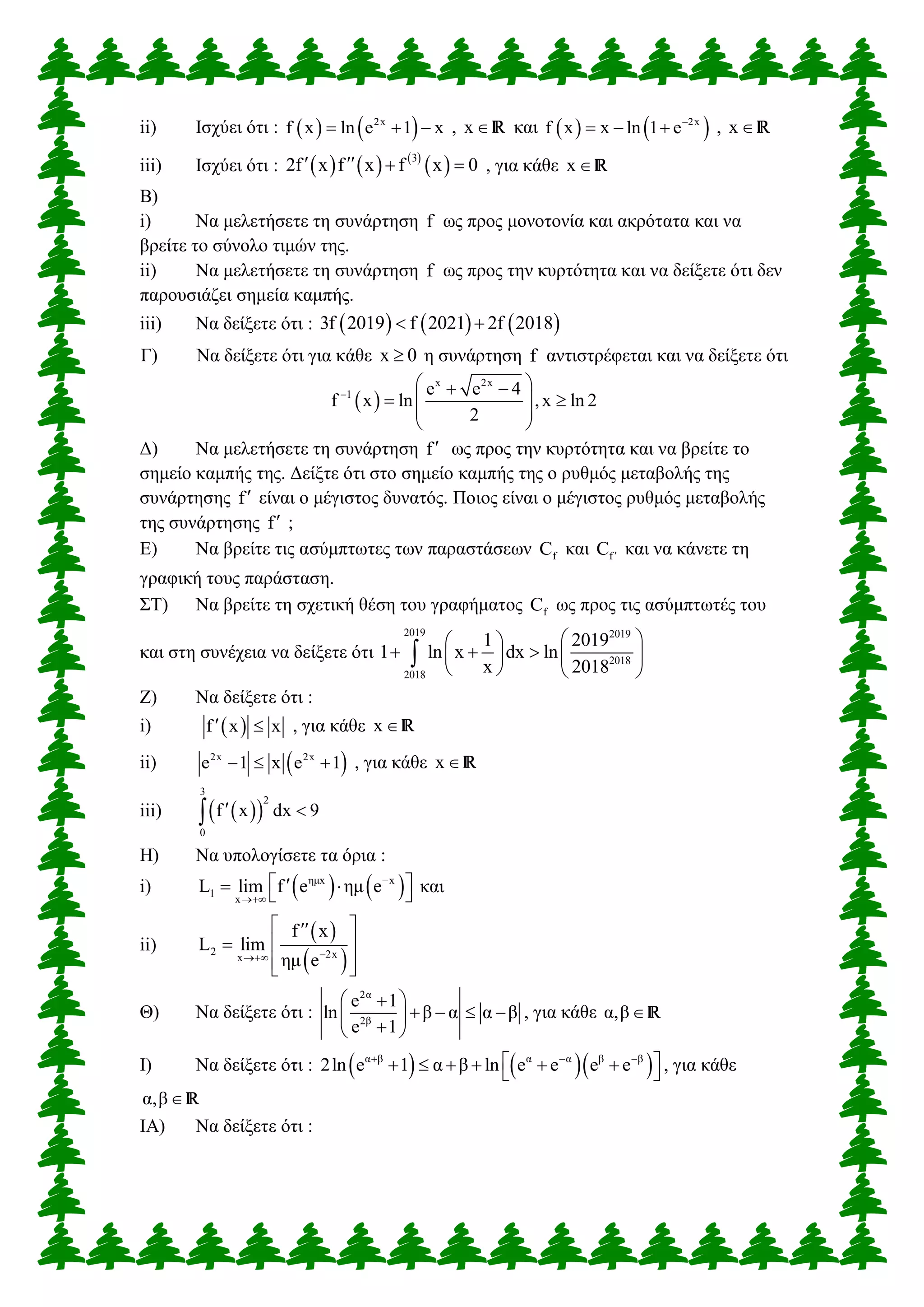 ii) Ισχύει ότι :    2x
f x ln e 1 x   , x R και    2x
f x x ln 1 e
   , x R
iii) Ισχύει ότι :      
 3
2f x f x f x 0    , για κάθε x R
Β)
i) Να μελετήσετε τη συνάρτηση f ως προς μονοτονία και ακρότατα και να
βρείτε το σύνολο τιμών της.
ii) Να μελετήσετε τη συνάρτηση f ως προς την κυρτότητα και να δείξετε ότι δεν
παρουσιάζει σημεία καμπής.
iii) Να δείξετε ότι :      3f 2019 f 2021 2f 2018 
Γ) Να δείξετε ότι για κάθε x 0 η συνάρτηση f αντιστρέφεται και να δείξετε ότι
 
x 2x
1 e e 4
f x ln ,x ln 2
2

  
  
 
 
Δ) Να μελετήσετε τη συνάρτηση f ως προς την κυρτότητα και να βρείτε το
σημείο καμπής της. Δείξτε ότι στο σημείο καμπής της ο ρυθμός μεταβολής της
συνάρτησης f είναι ο μέγιστος δυνατός. Ποιος είναι ο μέγιστος ρυθμός μεταβολής
της συνάρτησης f ;
Ε) Να βρείτε τις ασύμπτωτες των παραστάσεων fC και fC  και να κάνετε τη
γραφική τους παράσταση.
ΣΤ) Να βρείτε τη σχετική θέση του γραφήματος fC ως προς τις ασύμπτωτές του
και στη συνέχεια να δείξετε ότι
2019 2019
2018
2018
1 2019
1 ln x dx ln
x 2018
  
     
   

Ζ) Να δείξετε ότι :
i)  f x x  , για κάθε x R
ii)  2x 2x
e 1 x e 1   , για κάθε x R
iii)   
3
2
0
f x dx 9 
Η) Να υπολογίσετε τα όρια :
i)    ημx x
1
x
L lim f e ημ e

    και
ii)
 
 2 2xx
f x
L lim
ημ e
 
 
  
Θ) Να δείξετε ότι :
2α
2β
e 1
ln β α α β
e 1
 
    
 
, για κάθε α,βR
Ι) Να δείξετε ότι :     α β α α β β
2ln e 1 α β ln e e e e  
        , για κάθε
α,βR
ΙΑ) Να δείξετε ότι :
 