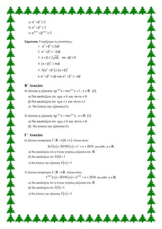 γ) 3 3
α β 2 
δ) 4 4
α β 2 
ε) 2019 2019
α β 2 
Σημείωση: Γνωρίζουμε τις ανισότητες:
1. 2 2
α β 2αβ 
2. 2 2
α β 2αβ  
3. α β 2 αβ, για αβ 0  
4.  
2
α β 4αβ 
5.    
22 2
2 α β α β  
6. 2 2 2 2
α β αβ και α β αβ    
Β΄ Λυκείου
4) Δίνεται η εξίσωση  2019 2019
ημ x συν x 1 , x 1  R
α) Να αποδείξετε ότι x 0  και x 0  .
β) Να αποδείξετε ότι x 1  και x 1 
γ) Να λύσετε την εξίσωση (1).
5) Δίνεται η εξίσωση  2019 2019
ημ x συν x, x 1 R
α) Να αποδείξετε ότι x 0  και x 0  .
β) Να λύσετε την εξίσωση (1).
Γ΄ Λυκείου
6) Δίνεται συνάρτηση  f : 0, R τέτοια ώστε:
    x
lnf x 2019f x e x 2018    για κάθε xR
α) Να αποδείξετε ότι η f είναι γνησίως αύξουσα στο R
β) Να αποδείξετε ότι  f 0 1
γ) Να λύσετε την εξίσωση  f x 1
7) Δίνεται συνάρτηση f : R R τέτοια ώστε:
   2019 2019
f x 2019f x x x 2018    για κάθε xR
α) Να αποδείξετε ότι η f είναι γνησίως αύξουσα στο R
β) Να αποδείξετε ότι  f 1 1
γ) Να λύσετε την εξίσωση  f x 1
 