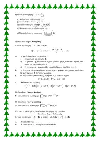 8) Δίνεται η συνάρτηση  
x
f x
1 x


α) Να βρείτε το πεδίο ορισμού της f.
β) Να αποδείξετε ότι ένα προς ένα.
γ) Να βρείτε τα όρια    x x
lim f x , lim f x
 
δ) Να υπολογίσετε το σύνολο τιμών της f
ε) Να υπολογίσετε τη συνάρτηση  
2019 φορές
f f ... f x
 
  
 
9) Επιμέλεια: Θωμάς Ποδηματάς
Έστω η συνάρτηση f : R R με τύπο:
   x 2 3x 2e 10
f x e x 2x 4
e
  
    , xR
Α) Να αποδείξετε ότι η συνάρτηση f :
i) Είναι κυρτή στο σύνολο R .
ii) Η γραφική της παράσταση δέχεται μοναδική οριζόντια εφαπτομένη, την
οποία και να προσδιορίσετε.
iii) Η συνάρτηση f παρουσιάζει (ολικό) ελάχιστο στη θέση 1x 1 .
Β) Να βρείτε το σύνολο τιμών της συνάρτησης f και στη συνέχεια να αποδείξετε
ότι η συνάρτηση f δεν αντιστρέφεται.
Γ) Να βρείτε τους πραγματικούς αριθμούς α,β ώστε να ισχύει:
   3f 3α β 2 2f α β 8 10     
Δ) Να λύσετε την εξίσωση:
       
2 2
x 1 2 x 1 2
f e 2019 f x 2018 f e 2018 f x 2019 
      
10) Επιμέλεια: Γιώργος Χασάπης
Να υπολογίσετε το ολοκλήρωμα  
π/2 2019
π/2
ημx συνx dx


11) Επιμέλεια: Γιώργος Χασάπης
Να υπολογίσετε το ολοκλήρωμα  
π/2019
2019
π/2019
ημ ημx dx

12 – 13 – 14 ) Μια τριπλή επαναληπτική άσκηση για τη Γ Λυκείου!
Επιμέλεια: Θωμάς Ποδηματάς
Έστω η συνάρτηση f : R R με τύπο    x x
f x ln e e
  , x R
Α) Να δείξετε ότι :
i) Η συνάρτηση f είναι άρτια στο σύνολο R
 