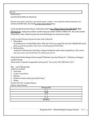 READY
SECRET NO. 2
PATUHI HUKUM SPIRITUAL KEKAYAAN
Banyak orang miskin ingin Kaya, tapi mereka marah / cemburu / sinis setiap kali melihat Orang Kaya. Ini
namanya konflik batin, dan mereka Tidak Akan Pernah Kaya.
Untuk menjadi benar-benar Kaya, Anda harus yakin bahwa Orang Kaya bersifat Baik dan
Dermawan. Anda percaya bahwa sumber kekayaan adalah TIDAK TERBATAS. Jika Anda melihat
Orang Kaya, maka Anda bersyukur dan turut Berbahagia atas kesuksesan mereka.
Untuk memiliki Kekayaan Spiritual tersebut, maka Anda perlu:
1. Memaafkan
Ini adalah proses membersihkan batin Anda dari semua rasa negatif di masa lalu. Maafkanlah semua
pihak yang pernah menyakiti Anda. Proses ini berlangsung SETIAP HARI.
2. Berkomitmen.
Anda perlu berkomitmen untuk Kaya, dengan melakukan usaha-usaha menjadi Kaya. Jika saat ini
anda masih miskin, JANGAN MENGELUH. FOKUS pada SOLUSI.
Orang Smart berdoa dengan kalimat negatif:”Bebaskan saya dari Hutang ini”. Akibatnya, hutangnya
semakin banyak.
Dalam berdoa, Pengusaha menggunakan kalimat positif: “Saya minta USD 1,000 dalam 2 hari”.
Beri – untuk Memperoleh.
Anda bisa memberi:
1. Senyuman
2. Ucapan Terima Kasih
3. Bantuan
4. Pelukan (Untuk mereka yang Anda Cintai)
5. Waktu
Memberi SELALU mendapat Balasan.
Hukum Alam Semesta
Memperoleh
Anda
Memberi
Pengusaha Rich – Sebuah Ringkasan dengan Senyum 6 | P a g e
 