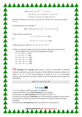 Αποκλειστικά στο http://lisari.blogspot.com
    
     
       
11 1 1 1 1 1
1 1
2020 1 1 1 1 1 1 1 1
1 1 1 1 1 1 1 11 11 11 11 1 1
1111 1 1 111 1 1 11 1 1 1 1
   

       
           
         
Σημείωση: Ενδιαφέρον παρουσιάζει να εμφανίσουμε το 2020 με όσο γίνεται λιγότερα ψηφία
του «1».
16) Παράσταση μόνο με τον αριθμό 2
22
2
2
2020 2222 222 22 2 2 2 2 2 2 2 2 2
2
            
17) Με εκθέτη τον αριθμό 4 ή 5:
4 4 4 4 4 4
1 1 2 3 5 6 2020     
και
5 5 5 5 5 5 5
4 4 1 1 1 1 2 2020      
18) Με παραγοντικό: 2020 6! 5! 6! 4! 6! 2! 3!      
19) Είναι ο μικρότερος αριθμός που μπορεί να γραφεί ως άθροισμα τετραγώνων τριών
πρώτων αριθμών και του άσσου με έξι διαφορετικούς τρόπους:
7² + 11² + 43² + 12
= 2020
7² + 17² + 41² + 12
= 2020
13² + 13² + 41² + 12
= 2020
11² + 23² + 37² + 12
= 2020
17² + 19² + 37² + 12
= 2020
23² + 23² + 31² + 12
= 2020
20) (Θεώρημα του Lagrange) Κάθε φυσικός n μπορεί να παρασταθεί ως άθροισμα
τεσσάρων τετραγώνων µη αρνητικών ακεραίων, δηλαδή κάθε θετικός ακέραιος γράφεται στη
μορφή 2 2 2 2
α β γ δ   (δεν είναι μονοσήμαντη η γραφή) με α, β, γ, δ μη αρνητικούς
ακέραιους. Στην περίπτωση του 2020 οι αριθμοί αυτοί είναι διαδοχικοί πρώτοι αριθμοί κάτι
πολύ σπάνιο!
2 2 2 2
2020 17 19 23 29   
# Γενικά
1) Το 37ο
συνέδριο της ΕΜΕ θα διεξαχθεί στο Ναύπλιο.
2) Θα ανακοινωθούν του νέου Πολυνομοσχέδιου για την Παιδεία
3) Αναμένουμε την Τράπεζα θεμάτων από το σχολικό έτος 2020 – 21
4) Αναμονή του διαγωνισμού Πυθαγόρα που για πρώτη φορά θα διεξαχθεί σε αρκετές πόλεις
(και όχι μόνο στην Αθήνα όπως πέρυσι) και θα αφορά τους μαθητές Β Δημοτικού μέχρι Γ
Γυμνασίου!
5) Αναμένουμε τη μονογραφία μου πάνω στη σύνθεση των συναρτήσεων (!)
 
