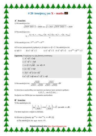 Αποκλειστικά στο http://lisari.blogspot.com
# 20 Ασκήσεις για X – maths
Α΄ Λυκείου
1) Να αποδείξετε ότι:
2019 2021 1 2020   και 1 2021 2018 2020 1 2020    
2) Να αποδείξετε ότι:
1 2 2020 1 2 1 3 1 2020
1
α α ... α α α α α ... α α
α
ν
         

3) Να αποδείξετε ότι: 2020 2020 2020
3 5 8 
4) Για τους πραγματικούς αριθμούς α, β ισχύει α β 2  . Να αποδείξετε ότι:
α) αβ 1 β) 2 2
α β 2  γ) 3 3
α β 2  δ) 4 4
α β 2  ε) 2020 2020
α β 2 
Σημείωση: Γνωρίζουμε τις εξής βασικές ανισότητες:
1. 2 2
α β 2αβ 
2. 2 2
α β 2αβ  
3. α β 2 αβ, για αβ 0  
4.  
2
α β 4αβ 
5.    
22 2
2 α β α β  
6. 2 2 2 2
α β αβ και α β αβ    
5) Να αποδείξετε ότι:
2020 2021
2021 2020 2021 2020
 
 
n
6) Δίνονται οι ακολουθίες των περιττών και άρτιων όρων φυσικών αριθμών:
1,3,5,7,... και 0,2,4,6,....
Να βρείτε τον 2020ο όρο των παραπάνω ακολουθιών.
Β΄ Λυκείου
7) Να αποδείξετε ότι
x x
ημ συν 2
2020 2020
   
    
   
για κάθε xR .
Για ποια τιμή του x ισχύει η ισότητα;
8) Δίνεται η εξίσωση  2020 2020
ημ x συν x, x 1 R
α) Να αποδείξετε ότι x x 0   .
 