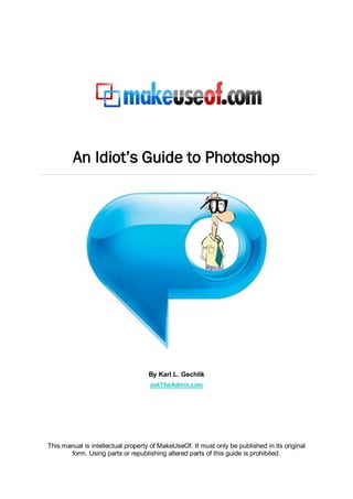 An Idiot’s Guide to Photoshop




                                    By Karl L. Gechlik
                                    askTheAdmin.com




This manual is intellectual property of MakeUseOf. It must only be published in its original
       form. Using parts or republishing altered parts of this guide is prohibited.
 