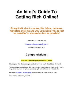 An Idiot's Guide To
          Getting Rich Online!

Straight talk about success, life, failure, business,
marketing systems and why you should 'fail as fast
   as possible' to succeed as fast as possible!


                               Published by Stuart Stirling

                           http://www.AccelerateMyEbiz.com

                                All Rights Reserved 2010




                            Congratulations!
                    You have Free Giveaway Rights to this eBook!

Please pass this eBook along/share it with anyone you feel could benefit from it.

You can share it any way you like, but you must not change the contents of it in any
way. Email it, give it away from your blog, upload it to Facebook, Scribd, etc.

Or simply "Retweet" my web page where others can download it for free!

Your friends will thank you for it. :)
 