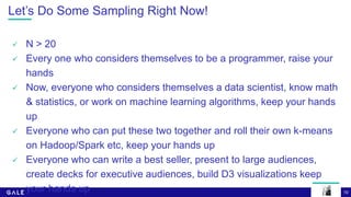 10
Let’s Do Some Sampling Right Now!
 N > 20
 Every one who considers themselves to be a programmer, raise your
hands
 Now, everyone who considers themselves a data scientist, know math
& statistics, or work on machine learning algorithms, keep your hands
up
 Everyone who can put these two together and roll their own k-means
on Hadoop/Spark etc, keep your hands up
 Everyone who can write a best seller, present to large audiences,
create decks for executive audiences, build D3 visualizations keep
your hands up
 