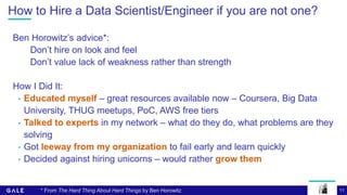 11
How to Hire a Data Scientist/Engineer if you are not one?
Ben Horowitz’s advice*:
Don’t hire on look and feel
Don’t value lack of weakness rather than strength
How I Did It:
• Educated myself – great resources available now – Coursera, Big Data
University, THUG meetups, PoC, AWS free tiers
• Talked to experts in my network – what do they do, what problems are they
solving
• Got leeway from my organization to fail early and learn quickly
• Decided against hiring unicorns – would rather grow them
* From The Hard Thing About Hard Things by Ben Horowitz
 