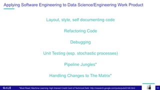 12
Applying Software Engineering to Data Science/Engineering Work Product
Layout, style, self documenting code
Refactoring Code
Debugging
Unit Testing (esp. stochastic processes)
Pipeline Jungles*
Handling Changes to The Matrix*
*Must Read: Machine Learning: high Interest Credit Card of Technical Debt: http://research.google.com/pubs/pub43146.html
 