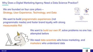 3
Why Does a Digital Marketing Agency Need a Data Science Practice?
We are founded on four core pillars –
Strategy, User Experience, Technology, and Data
We want to build programmatic experiences (not
programmatic media) and foster brand loyalty with strong
measureable RoI
We want to build our own IP, solve problems no one has
attempted before
We need data scientists who know marketing, and
marketers who understand data
 