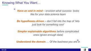 6
Knowing What You Want…
Have an end in mind – envision what success looks
like for your data science team
Be hypotheses driven – don’t fall into the trap of ‘lets
just look for something cool’
Simpler explainable algorithms before complicated
ones (given enough data)
Understand the domain…. Of the business you are in
“
”
 