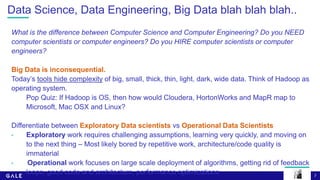 7
Data Science, Data Engineering, Big Data blah blah blah..
What is the difference between Computer Science and Computer Engineering? Do you NEED
computer scientists or computer engineers? Do you HIRE computer scientists or computer
engineers?
Big Data is inconsequential.
Today’s tools hide complexity of big, small, thick, thin, light, dark, wide data. Think of Hadoop as
operating system.
Pop Quiz: If Hadoop is OS, then how would Cloudera, HortonWorks and MapR map to
Microsoft, Mac OSX and Linux?
Differentiate between Exploratory Data scientists vs Operational Data Scientists
• Exploratory work requires challenging assumptions, learning very quickly, and moving on
to the next thing – Most likely bored by repetitive work, architecture/code quality is
immaterial
• Operational work focuses on large scale deployment of algorithms, getting rid of feedback
loops, good code and architecture, performance optimizations
 