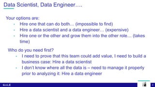 8
Data Scientist, Data Engineer….
Your options are:
• Hire one that can do both… (impossible to find)
• Hire a data scientist and a data engineer… (expensive)
• Hire one or the other and grow them into the other role… (takes
time)
Who do you need first?
• I need to prove that this team could add value, I need to build a
business case: Hire a data scientist
• I don’t know where all the data is – need to manage it properly
prior to analyzing it: Hire a data engineer
 